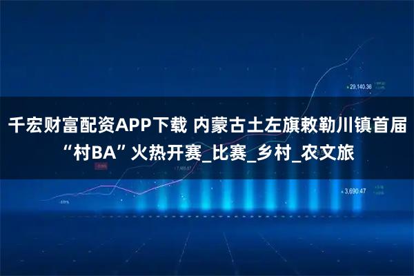 千宏财富配资APP下载 内蒙古土左旗敕勒川镇首届“村BA”火热开赛_比赛_乡村_农文旅