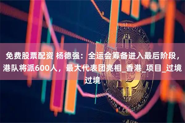 免费股票配资 杨德强：全运会筹备进入最后阶段，港队将派600人，最大代表团亮相_香港_项目_过境