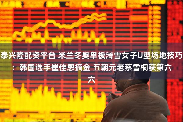 泰兴隆配资平台 米兰冬奥单板滑雪女子U型场地技巧：韩国选手崔佳恩摘金 五朝元老蔡雪桐获第六