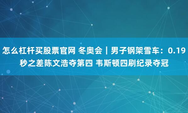 怎么杠杆买股票官网 冬奥会｜男子钢架雪车：0.19秒之差陈文浩夺第四 韦斯顿四刷纪录夺冠