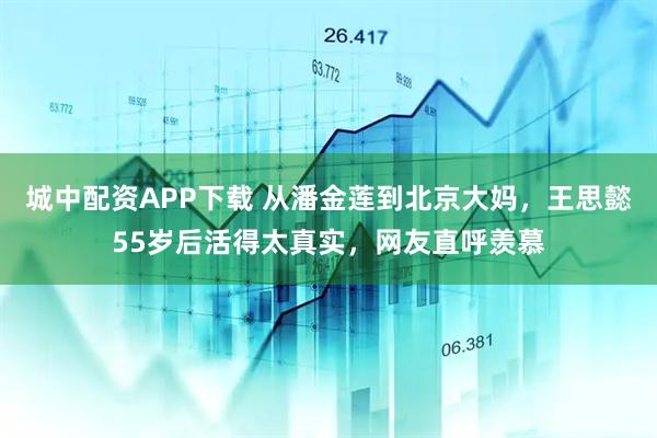 城中配资APP下载 从潘金莲到北京大妈，王思懿55岁后活得太真实，网友直呼羡慕