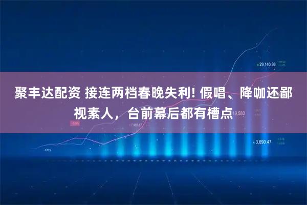 聚丰达配资 接连两档春晚失利! 假唱、降咖还鄙视素人，台前幕后都有槽点