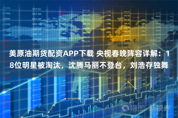 美原油期货配资APP下载 央视春晚阵容详解：18位明星被淘汰，沈腾马丽不登台，刘浩存独舞