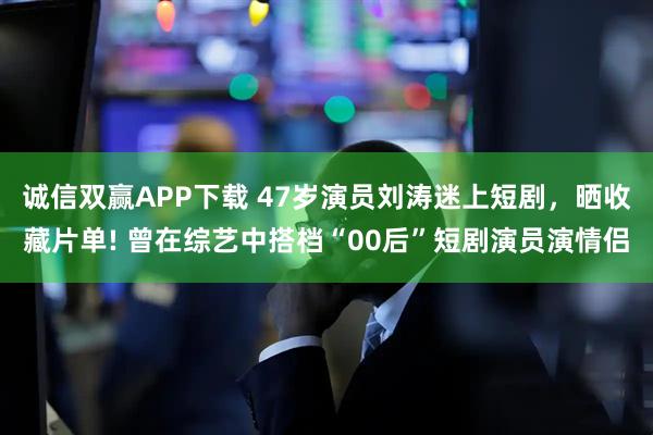 诚信双赢APP下载 47岁演员刘涛迷上短剧，晒收藏片单! 曾在综艺中搭档“00后”短剧演员演情侣