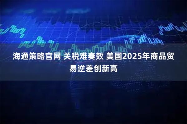 海通策略官网 关税难奏效 美国2025年商品贸易逆差创新高