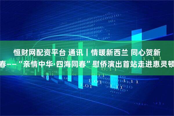 恒财网配资平台 通讯｜情暖新西兰 同心贺新春——“亲情中华·四海同春”慰侨演出首站走进惠灵顿