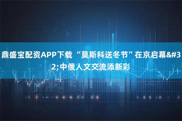 鼎盛宝配资APP下载 “莫斯科送冬节”在京启幕 中俄人文交流添新彩