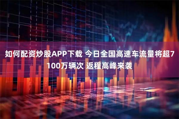 如何配资炒股APP下载 今日全国高速车流量将超7100万辆次 返程高峰来袭