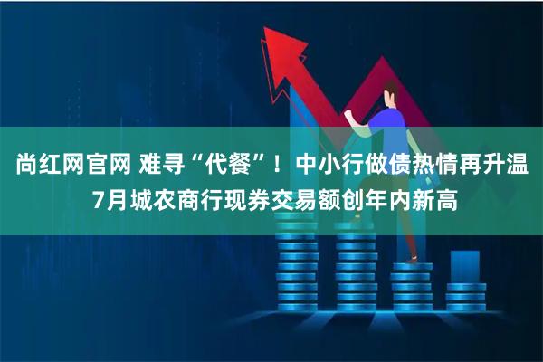 尚红网官网 难寻“代餐”！中小行做债热情再升温 7月城农商行现券交易额创年内新高