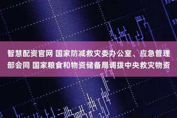 智慧配资官网 国家防减救灾委办公室、应急管理部会同 国家粮食和物资储备局调拨中央救灾物资