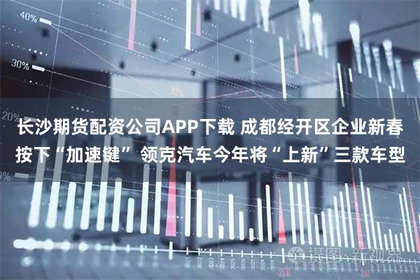 长沙期货配资公司APP下载 成都经开区企业新春按下“加速键” 领克汽车今年将“上新”三款车型