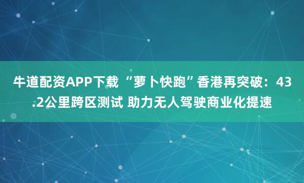 牛道配资APP下载 “萝卜快跑”香港再突破：43.2公里跨区测试 助力无人驾驶商业化提速