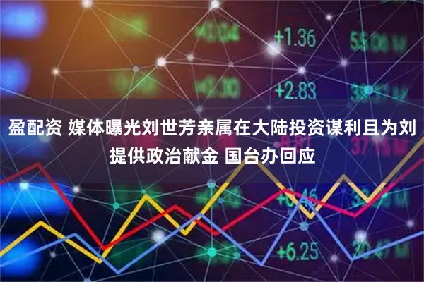 盈配资 媒体曝光刘世芳亲属在大陆投资谋利且为刘提供政治献金 国台办回应