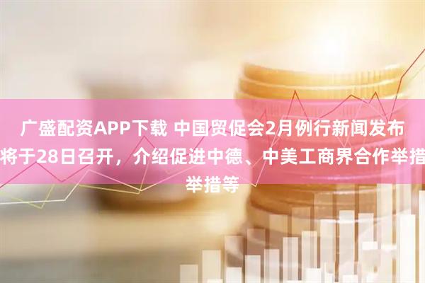 广盛配资APP下载 中国贸促会2月例行新闻发布会将于28日召开，介绍促进中德、中美工商界合作举措等