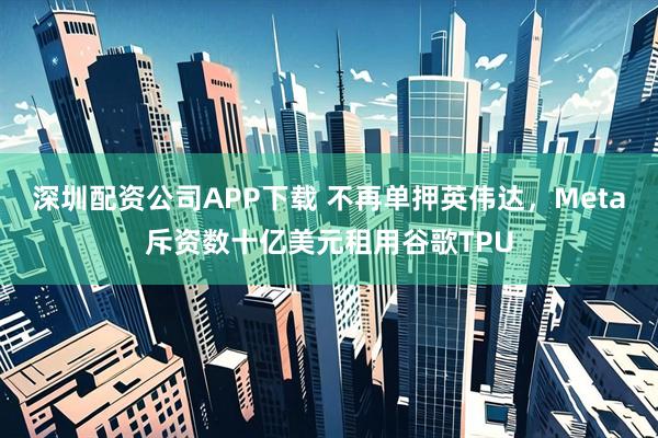 深圳配资公司APP下载 不再单押英伟达，Meta斥资数十亿美元租用谷歌TPU