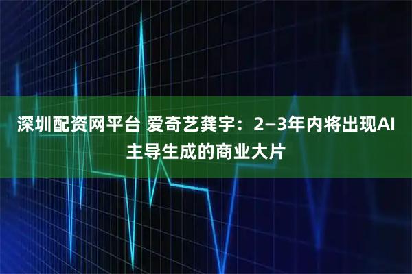 深圳配资网平台 爱奇艺龚宇：2—3年内将出现AI主导生成的商业大片
