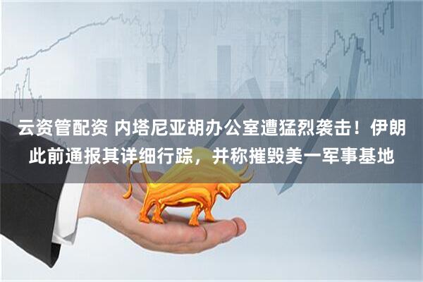 云资管配资 内塔尼亚胡办公室遭猛烈袭击!伊朗此前通报其详细行踪,并称摧毁美一军事基地