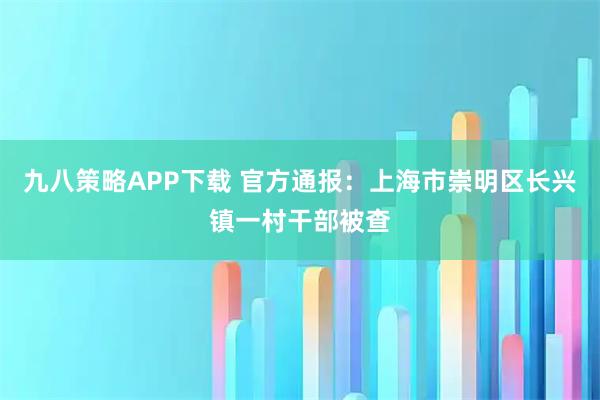 九八策略APP下载 官方通报：上海市崇明区长兴镇一村干部被查