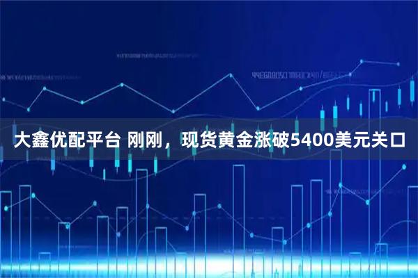 大鑫优配平台 刚刚，现货黄金涨破5400美元关口