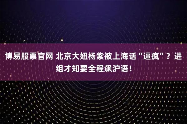 博易股票官网 北京大妞杨紫被上海话“逼疯”?进组才知要全程飙沪语!