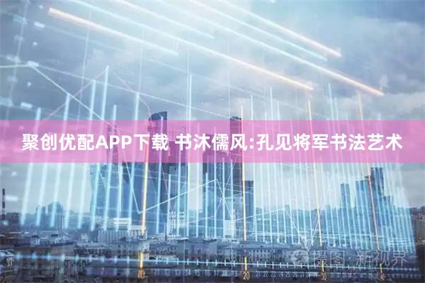 聚创优配APP下载 书沐儒风:孔见将军书法艺术
