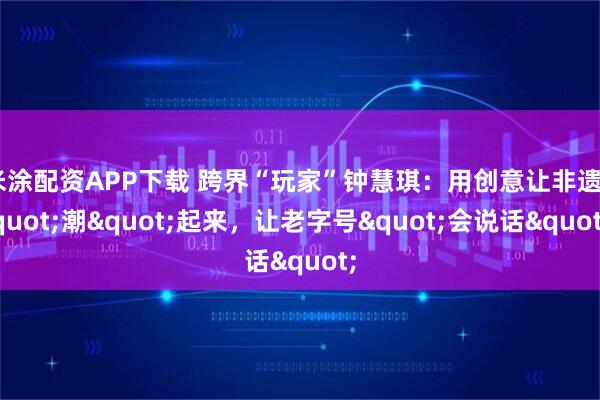 米涂配资APP下载 跨界“玩家”钟慧琪：用创意让非遗"潮"起来，让老字号"会说话"