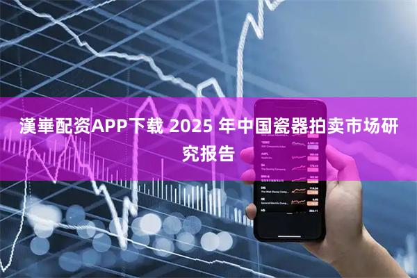 漢崋配资APP下载 2025 年中国瓷器拍卖市场研究报告