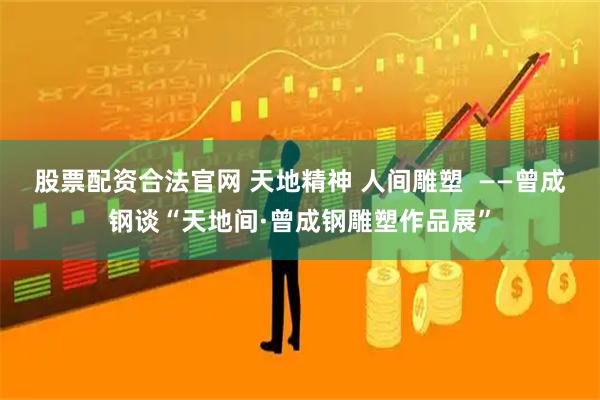 股票配资合法官网 天地精神 人间雕塑  ——曾成钢谈“天地间·曾成钢雕塑作品展”