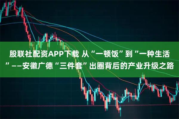 股联社配资APP下载 从“一顿饭”到“一种生活”——安徽广德“三件套”出圈背后的产业升级之路