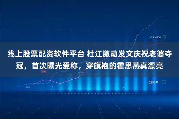 线上股票配资软件平台 杜江激动发文庆祝老婆夺冠，首次曝光爱称，穿旗袍的霍思燕真漂亮